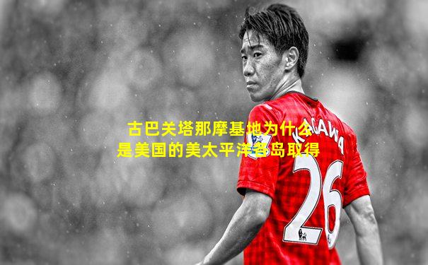 古巴关塔那摩基地为什么是美国的美太平洋各岛取得