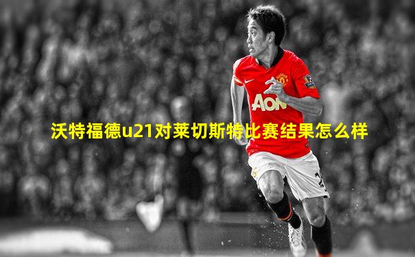沃特福德u21对莱切斯特比赛结果怎么样