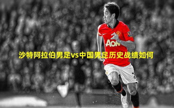 沙特阿拉伯男足vs中国男足历史战绩如何