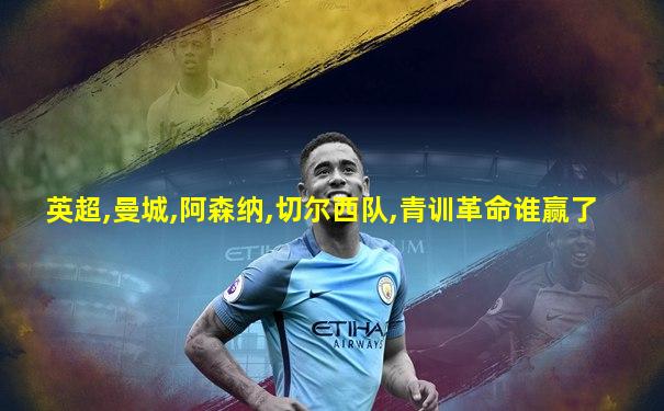 英超,曼城,阿森纳,切尔西队,青训革命谁赢了
