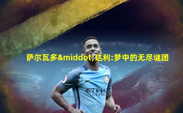萨尔瓦多·达利:梦中的无尽谜团